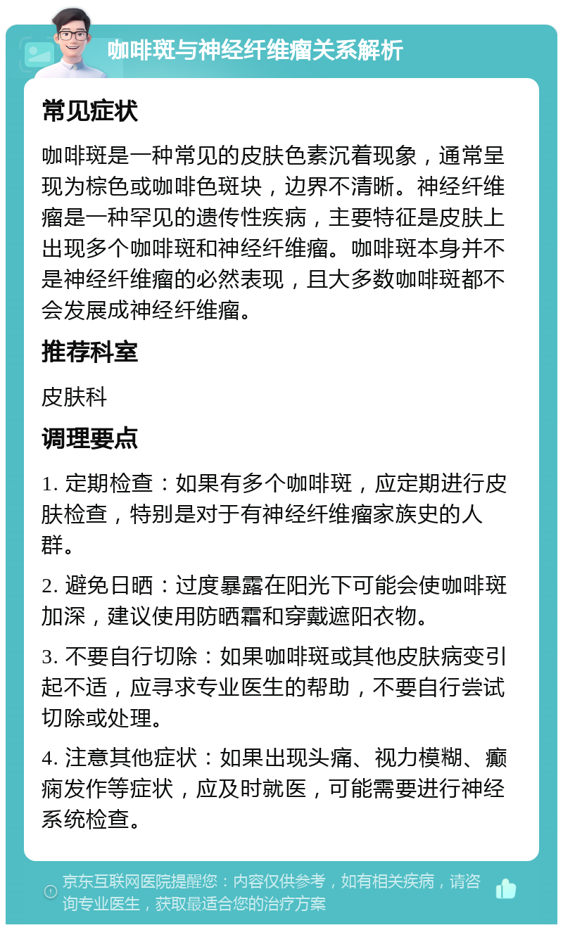 咖啡斑与神经纤维瘤关系解析 常见症状 咖啡斑是一种常见的皮肤色素沉着现象，通常呈现为棕色或咖啡色斑块，边界不清晰。神经纤维瘤是一种罕见的遗传性疾病，主要特征是皮肤上出现多个咖啡斑和神经纤维瘤。咖啡斑本身并不是神经纤维瘤的必然表现，且大多数咖啡斑都不会发展成神经纤维瘤。 推荐科室 皮肤科 调理要点 1. 定期检查：如果有多个咖啡斑，应定期进行皮肤检查，特别是对于有神经纤维瘤家族史的人群。 2. 避免日晒：过度暴露在阳光下可能会使咖啡斑加深，建议使用防晒霜和穿戴遮阳衣物。 3. 不要自行切除：如果咖啡斑或其他皮肤病变引起不适，应寻求专业医生的帮助，不要自行尝试切除或处理。 4. 注意其他症状：如果出现头痛、视力模糊、癫痫发作等症状，应及时就医，可能需要进行神经系统检查。