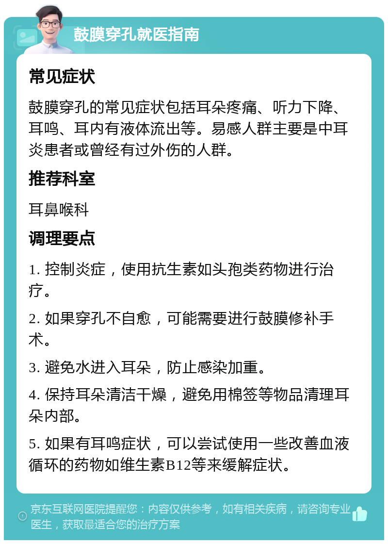 鼓膜穿孔就医指南 常见症状 鼓膜穿孔的常见症状包括耳朵疼痛、听力下降、耳鸣、耳内有液体流出等。易感人群主要是中耳炎患者或曾经有过外伤的人群。 推荐科室 耳鼻喉科 调理要点 1. 控制炎症，使用抗生素如头孢类药物进行治疗。 2. 如果穿孔不自愈，可能需要进行鼓膜修补手术。 3. 避免水进入耳朵，防止感染加重。 4. 保持耳朵清洁干燥，避免用棉签等物品清理耳朵内部。 5. 如果有耳鸣症状，可以尝试使用一些改善血液循环的药物如维生素B12等来缓解症状。