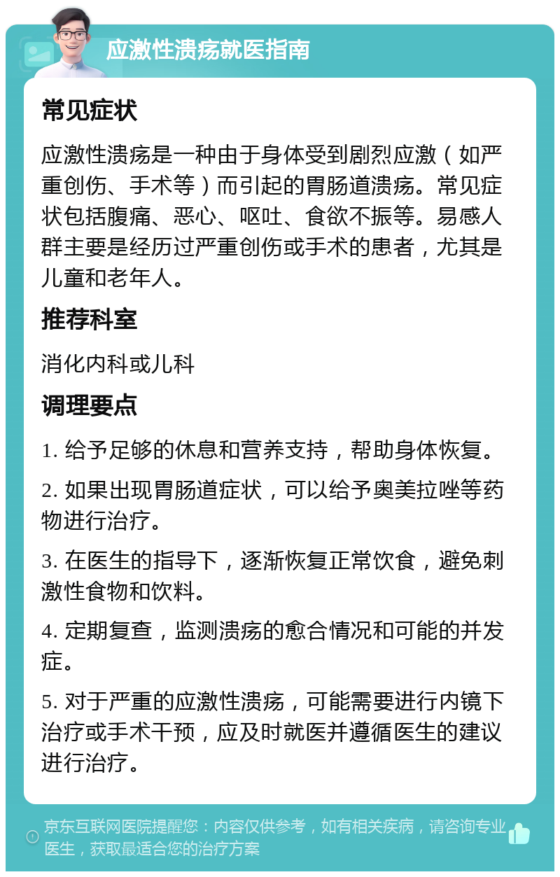 应激性溃疡就医指南 常见症状 应激性溃疡是一种由于身体受到剧烈应激（如严重创伤、手术等）而引起的胃肠道溃疡。常见症状包括腹痛、恶心、呕吐、食欲不振等。易感人群主要是经历过严重创伤或手术的患者，尤其是儿童和老年人。 推荐科室 消化内科或儿科 调理要点 1. 给予足够的休息和营养支持，帮助身体恢复。 2. 如果出现胃肠道症状，可以给予奥美拉唑等药物进行治疗。 3. 在医生的指导下，逐渐恢复正常饮食，避免刺激性食物和饮料。 4. 定期复查，监测溃疡的愈合情况和可能的并发症。 5. 对于严重的应激性溃疡，可能需要进行内镜下治疗或手术干预，应及时就医并遵循医生的建议进行治疗。