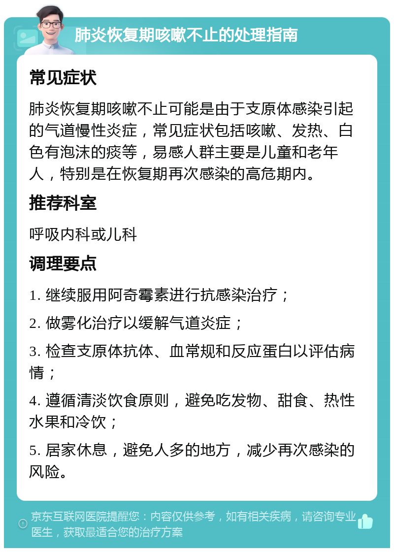 肺炎恢复期咳嗽不止的处理指南 常见症状 肺炎恢复期咳嗽不止可能是由于支原体感染引起的气道慢性炎症，常见症状包括咳嗽、发热、白色有泡沫的痰等，易感人群主要是儿童和老年人，特别是在恢复期再次感染的高危期内。 推荐科室 呼吸内科或儿科 调理要点 1. 继续服用阿奇霉素进行抗感染治疗； 2. 做雾化治疗以缓解气道炎症； 3. 检查支原体抗体、血常规和反应蛋白以评估病情； 4. 遵循清淡饮食原则，避免吃发物、甜食、热性水果和冷饮； 5. 居家休息，避免人多的地方，减少再次感染的风险。