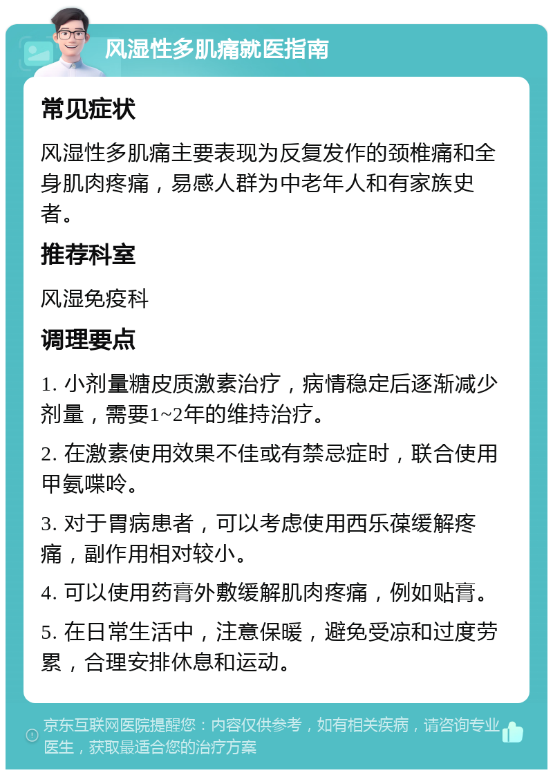 风湿性多肌痛就医指南 常见症状 风湿性多肌痛主要表现为反复发作的颈椎痛和全身肌肉疼痛，易感人群为中老年人和有家族史者。 推荐科室 风湿免疫科 调理要点 1. 小剂量糖皮质激素治疗，病情稳定后逐渐减少剂量，需要1~2年的维持治疗。 2. 在激素使用效果不佳或有禁忌症时，联合使用甲氨喋呤。 3. 对于胃病患者，可以考虑使用西乐葆缓解疼痛，副作用相对较小。 4. 可以使用药膏外敷缓解肌肉疼痛，例如贴膏。 5. 在日常生活中，注意保暖，避免受凉和过度劳累，合理安排休息和运动。