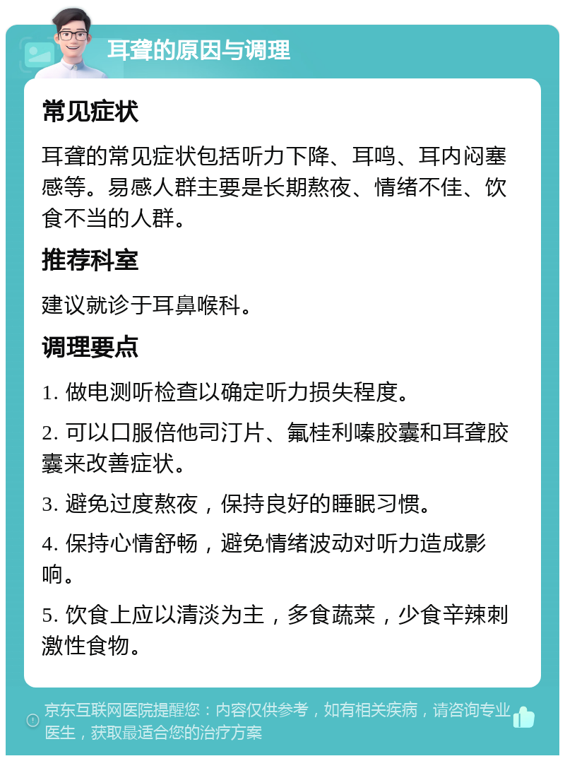 耳聋的原因与调理 常见症状 耳聋的常见症状包括听力下降、耳鸣、耳内闷塞感等。易感人群主要是长期熬夜、情绪不佳、饮食不当的人群。 推荐科室 建议就诊于耳鼻喉科。 调理要点 1. 做电测听检查以确定听力损失程度。 2. 可以口服倍他司汀片、氟桂利嗪胶囊和耳聋胶囊来改善症状。 3. 避免过度熬夜，保持良好的睡眠习惯。 4. 保持心情舒畅，避免情绪波动对听力造成影响。 5. 饮食上应以清淡为主，多食蔬菜，少食辛辣刺激性食物。