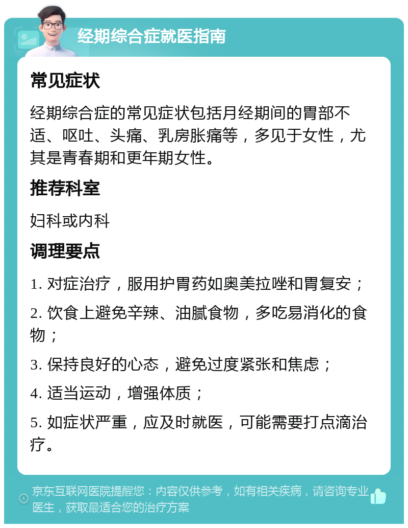 经期综合症就医指南 常见症状 经期综合症的常见症状包括月经期间的胃部不适、呕吐、头痛、乳房胀痛等，多见于女性，尤其是青春期和更年期女性。 推荐科室 妇科或内科 调理要点 1. 对症治疗，服用护胃药如奥美拉唑和胃复安； 2. 饮食上避免辛辣、油腻食物，多吃易消化的食物； 3. 保持良好的心态，避免过度紧张和焦虑； 4. 适当运动，增强体质； 5. 如症状严重，应及时就医，可能需要打点滴治疗。