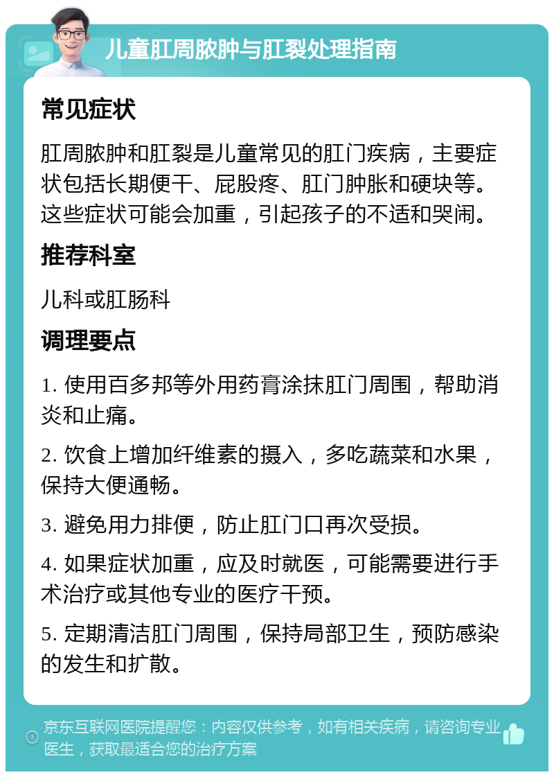 儿童肛周脓肿与肛裂处理指南 常见症状 肛周脓肿和肛裂是儿童常见的肛门疾病，主要症状包括长期便干、屁股疼、肛门肿胀和硬块等。这些症状可能会加重，引起孩子的不适和哭闹。 推荐科室 儿科或肛肠科 调理要点 1. 使用百多邦等外用药膏涂抹肛门周围，帮助消炎和止痛。 2. 饮食上增加纤维素的摄入，多吃蔬菜和水果，保持大便通畅。 3. 避免用力排便，防止肛门口再次受损。 4. 如果症状加重，应及时就医，可能需要进行手术治疗或其他专业的医疗干预。 5. 定期清洁肛门周围，保持局部卫生，预防感染的发生和扩散。