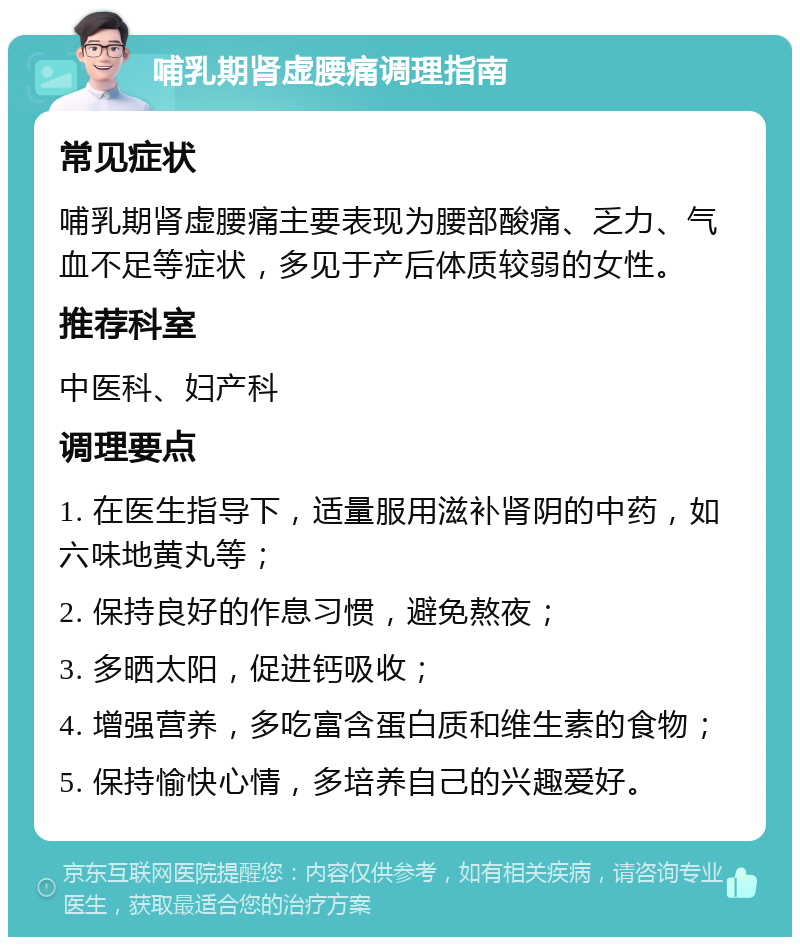 哺乳期肾虚腰痛调理指南 常见症状 哺乳期肾虚腰痛主要表现为腰部酸痛、乏力、气血不足等症状，多见于产后体质较弱的女性。 推荐科室 中医科、妇产科 调理要点 1. 在医生指导下，适量服用滋补肾阴的中药，如六味地黄丸等； 2. 保持良好的作息习惯，避免熬夜； 3. 多晒太阳，促进钙吸收； 4. 增强营养，多吃富含蛋白质和维生素的食物； 5. 保持愉快心情，多培养自己的兴趣爱好。