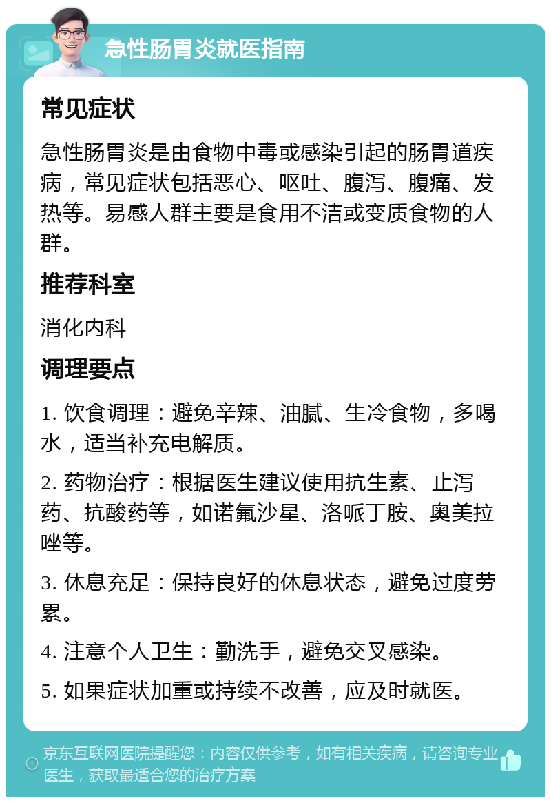 急性肠胃炎就医指南 常见症状 急性肠胃炎是由食物中毒或感染引起的肠胃道疾病，常见症状包括恶心、呕吐、腹泻、腹痛、发热等。易感人群主要是食用不洁或变质食物的人群。 推荐科室 消化内科 调理要点 1. 饮食调理：避免辛辣、油腻、生冷食物，多喝水，适当补充电解质。 2. 药物治疗：根据医生建议使用抗生素、止泻药、抗酸药等，如诺氟沙星、洛哌丁胺、奥美拉唑等。 3. 休息充足：保持良好的休息状态，避免过度劳累。 4. 注意个人卫生：勤洗手，避免交叉感染。 5. 如果症状加重或持续不改善，应及时就医。