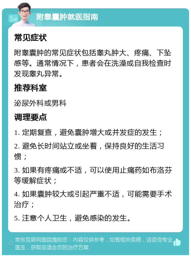 附睾囊肿就医指南 常见症状 附睾囊肿的常见症状包括睾丸肿大、疼痛、下坠感等。通常情况下，患者会在洗澡或自我检查时发现睾丸异常。 推荐科室 泌尿外科或男科 调理要点 1. 定期复查，避免囊肿增大或并发症的发生； 2. 避免长时间站立或坐着，保持良好的生活习惯； 3. 如果有疼痛或不适，可以使用止痛药如布洛芬等缓解症状； 4. 如果囊肿较大或引起严重不适，可能需要手术治疗； 5. 注意个人卫生，避免感染的发生。