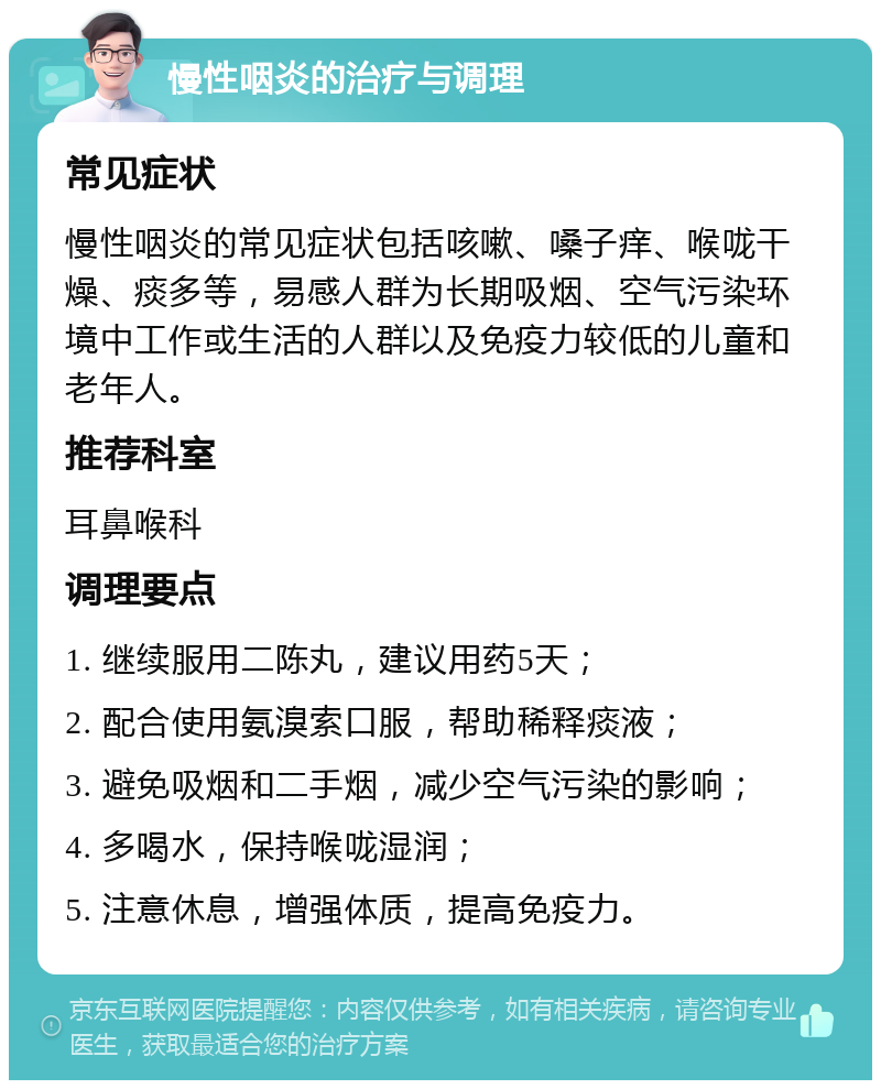 慢性咽炎的治疗与调理 常见症状 慢性咽炎的常见症状包括咳嗽、嗓子痒、喉咙干燥、痰多等，易感人群为长期吸烟、空气污染环境中工作或生活的人群以及免疫力较低的儿童和老年人。 推荐科室 耳鼻喉科 调理要点 1. 继续服用二陈丸，建议用药5天； 2. 配合使用氨溴索口服，帮助稀释痰液； 3. 避免吸烟和二手烟，减少空气污染的影响； 4. 多喝水，保持喉咙湿润； 5. 注意休息，增强体质，提高免疫力。