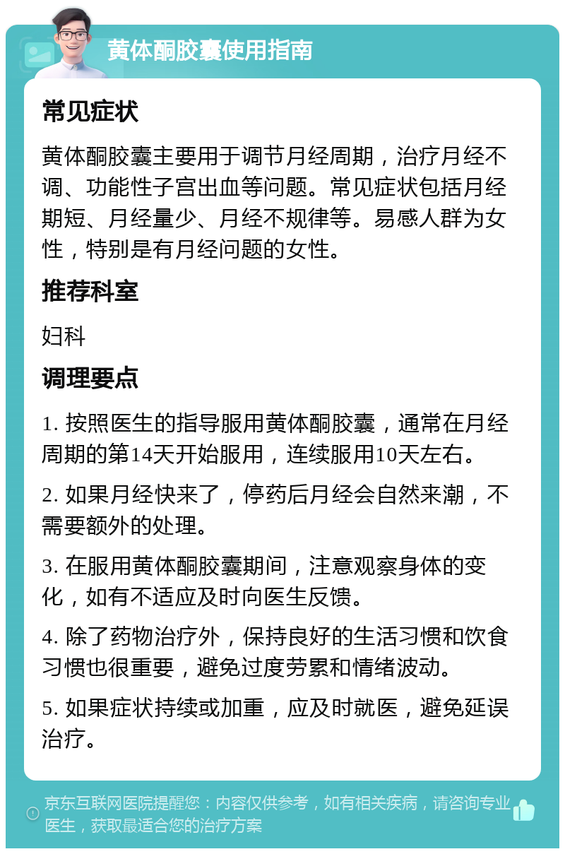 黄体酮胶囊使用指南 常见症状 黄体酮胶囊主要用于调节月经周期，治疗月经不调、功能性子宫出血等问题。常见症状包括月经期短、月经量少、月经不规律等。易感人群为女性，特别是有月经问题的女性。 推荐科室 妇科 调理要点 1. 按照医生的指导服用黄体酮胶囊，通常在月经周期的第14天开始服用，连续服用10天左右。 2. 如果月经快来了，停药后月经会自然来潮，不需要额外的处理。 3. 在服用黄体酮胶囊期间，注意观察身体的变化，如有不适应及时向医生反馈。 4. 除了药物治疗外，保持良好的生活习惯和饮食习惯也很重要，避免过度劳累和情绪波动。 5. 如果症状持续或加重，应及时就医，避免延误治疗。