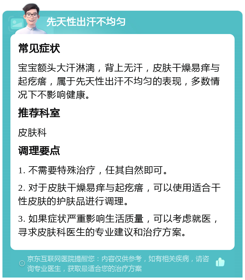 先天性出汗不均匀 常见症状 宝宝额头大汗淋漓，背上无汗，皮肤干燥易痒与起疙瘩，属于先天性出汗不均匀的表现，多数情况下不影响健康。 推荐科室 皮肤科 调理要点 1. 不需要特殊治疗，任其自然即可。 2. 对于皮肤干燥易痒与起疙瘩，可以使用适合干性皮肤的护肤品进行调理。 3. 如果症状严重影响生活质量，可以考虑就医，寻求皮肤科医生的专业建议和治疗方案。