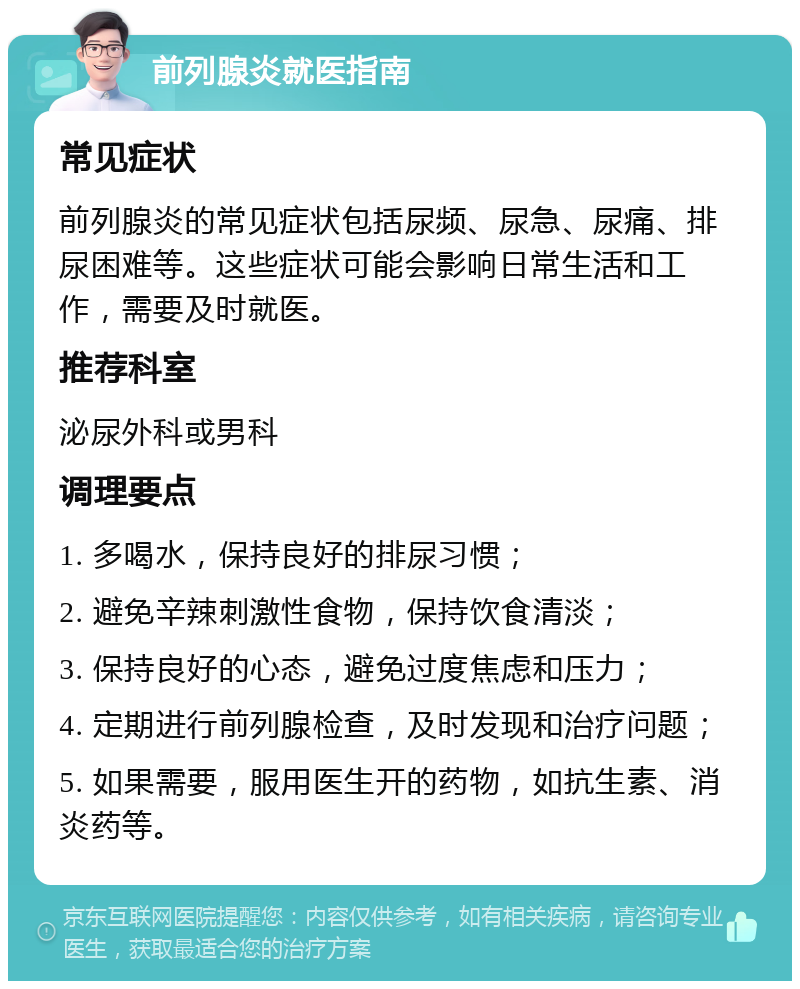 前列腺炎就医指南 常见症状 前列腺炎的常见症状包括尿频、尿急、尿痛、排尿困难等。这些症状可能会影响日常生活和工作，需要及时就医。 推荐科室 泌尿外科或男科 调理要点 1. 多喝水，保持良好的排尿习惯； 2. 避免辛辣刺激性食物，保持饮食清淡； 3. 保持良好的心态，避免过度焦虑和压力； 4. 定期进行前列腺检查，及时发现和治疗问题； 5. 如果需要，服用医生开的药物，如抗生素、消炎药等。