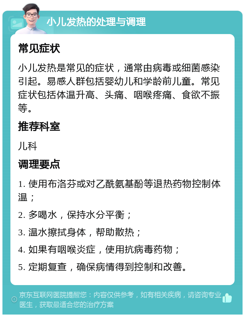 小儿发热的处理与调理 常见症状 小儿发热是常见的症状，通常由病毒或细菌感染引起。易感人群包括婴幼儿和学龄前儿童。常见症状包括体温升高、头痛、咽喉疼痛、食欲不振等。 推荐科室 儿科 调理要点 1. 使用布洛芬或对乙酰氨基酚等退热药物控制体温； 2. 多喝水，保持水分平衡； 3. 温水擦拭身体，帮助散热； 4. 如果有咽喉炎症，使用抗病毒药物； 5. 定期复查，确保病情得到控制和改善。