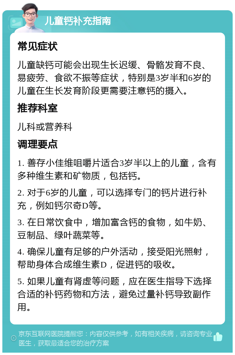 儿童钙补充指南 常见症状 儿童缺钙可能会出现生长迟缓、骨骼发育不良、易疲劳、食欲不振等症状，特别是3岁半和6岁的儿童在生长发育阶段更需要注意钙的摄入。 推荐科室 儿科或营养科 调理要点 1. 善存小佳维咀嚼片适合3岁半以上的儿童，含有多种维生素和矿物质，包括钙。 2. 对于6岁的儿童，可以选择专门的钙片进行补充，例如钙尔奇D等。 3. 在日常饮食中，增加富含钙的食物，如牛奶、豆制品、绿叶蔬菜等。 4. 确保儿童有足够的户外活动，接受阳光照射，帮助身体合成维生素D，促进钙的吸收。 5. 如果儿童有肾虚等问题，应在医生指导下选择合适的补钙药物和方法，避免过量补钙导致副作用。