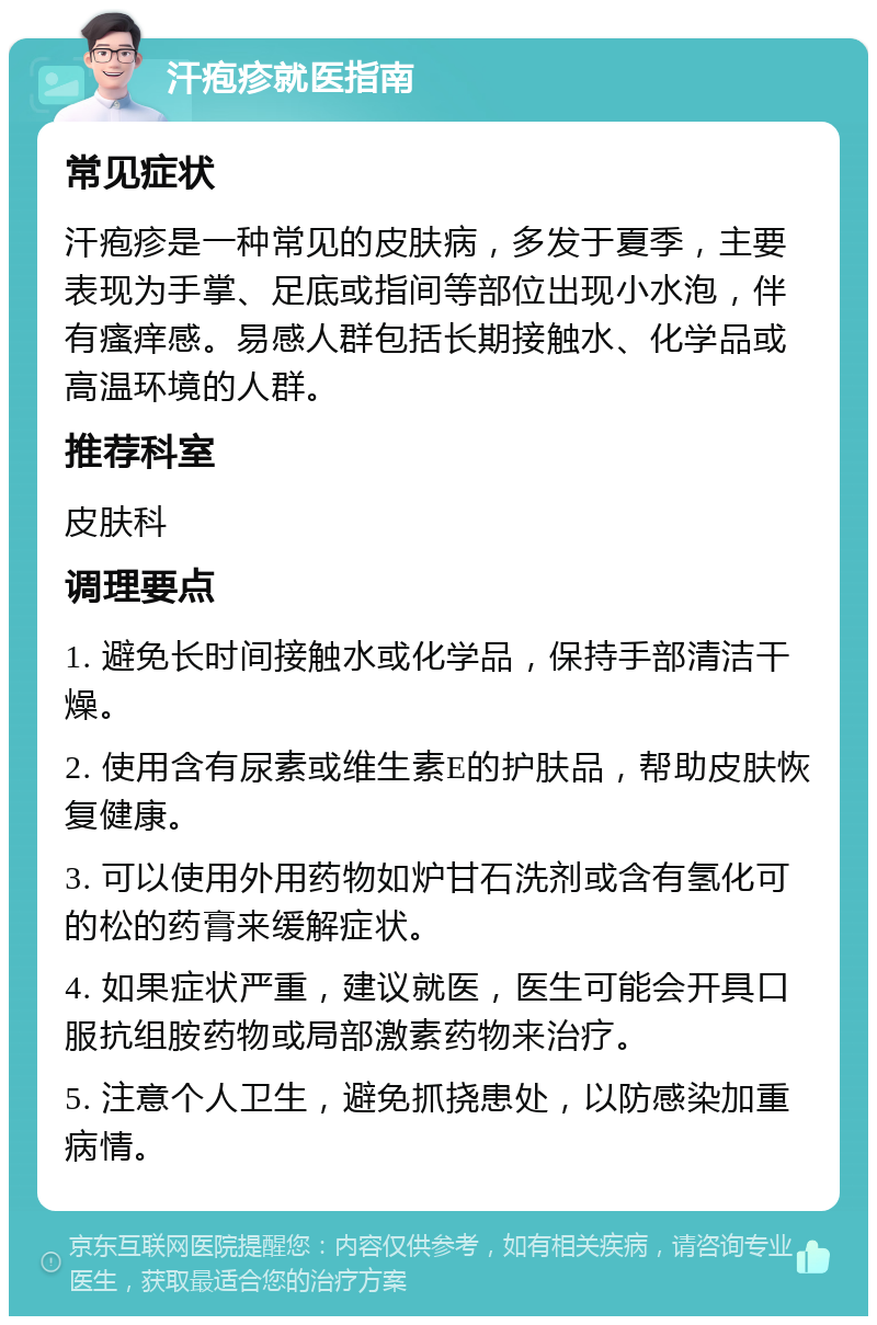 汗疱疹就医指南 常见症状 汗疱疹是一种常见的皮肤病，多发于夏季，主要表现为手掌、足底或指间等部位出现小水泡，伴有瘙痒感。易感人群包括长期接触水、化学品或高温环境的人群。 推荐科室 皮肤科 调理要点 1. 避免长时间接触水或化学品，保持手部清洁干燥。 2. 使用含有尿素或维生素E的护肤品，帮助皮肤恢复健康。 3. 可以使用外用药物如炉甘石洗剂或含有氢化可的松的药膏来缓解症状。 4. 如果症状严重，建议就医，医生可能会开具口服抗组胺药物或局部激素药物来治疗。 5. 注意个人卫生，避免抓挠患处，以防感染加重病情。