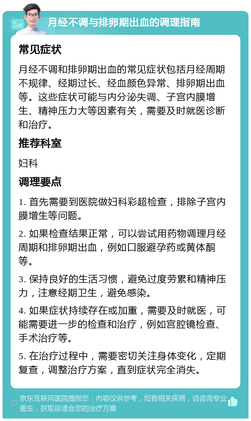 月经不调与排卵期出血的调理指南 常见症状 月经不调和排卵期出血的常见症状包括月经周期不规律、经期过长、经血颜色异常、排卵期出血等。这些症状可能与内分泌失调、子宫内膜增生、精神压力大等因素有关，需要及时就医诊断和治疗。 推荐科室 妇科 调理要点 1. 首先需要到医院做妇科彩超检查，排除子宫内膜增生等问题。 2. 如果检查结果正常，可以尝试用药物调理月经周期和排卵期出血，例如口服避孕药或黄体酮等。 3. 保持良好的生活习惯，避免过度劳累和精神压力，注意经期卫生，避免感染。 4. 如果症状持续存在或加重，需要及时就医，可能需要进一步的检查和治疗，例如宫腔镜检查、手术治疗等。 5. 在治疗过程中，需要密切关注身体变化，定期复查，调整治疗方案，直到症状完全消失。