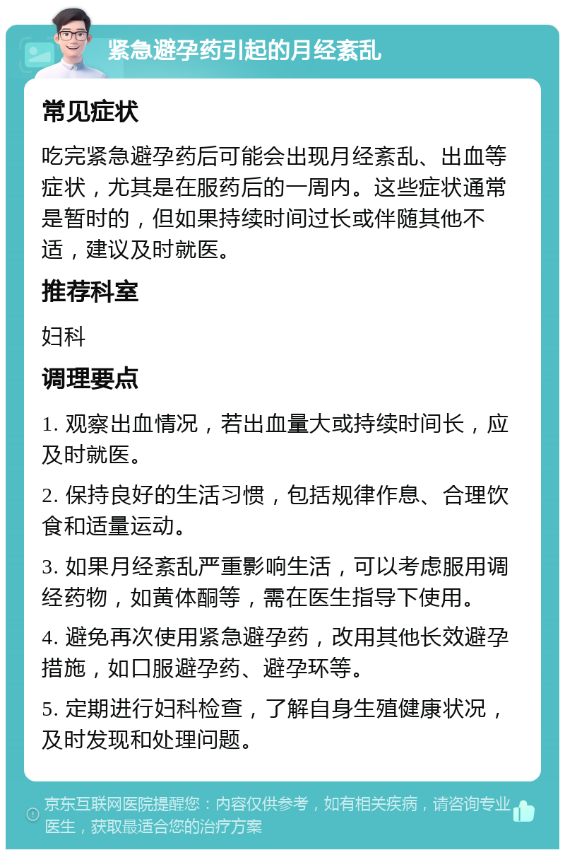 紧急避孕药引起的月经紊乱 常见症状 吃完紧急避孕药后可能会出现月经紊乱、出血等症状，尤其是在服药后的一周内。这些症状通常是暂时的，但如果持续时间过长或伴随其他不适，建议及时就医。 推荐科室 妇科 调理要点 1. 观察出血情况，若出血量大或持续时间长，应及时就医。 2. 保持良好的生活习惯，包括规律作息、合理饮食和适量运动。 3. 如果月经紊乱严重影响生活，可以考虑服用调经药物，如黄体酮等，需在医生指导下使用。 4. 避免再次使用紧急避孕药，改用其他长效避孕措施，如口服避孕药、避孕环等。 5. 定期进行妇科检查，了解自身生殖健康状况，及时发现和处理问题。