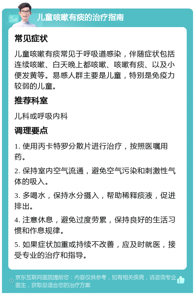 儿童咳嗽有痰的治疗指南 常见症状 儿童咳嗽有痰常见于呼吸道感染，伴随症状包括连续咳嗽、白天晚上都咳嗽、咳嗽有痰、以及小便发黄等。易感人群主要是儿童，特别是免疫力较弱的儿童。 推荐科室 儿科或呼吸内科 调理要点 1. 使用丙卡特罗分散片进行治疗，按照医嘱用药。 2. 保持室内空气流通，避免空气污染和刺激性气体的吸入。 3. 多喝水，保持水分摄入，帮助稀释痰液，促进排出。 4. 注意休息，避免过度劳累，保持良好的生活习惯和作息规律。 5. 如果症状加重或持续不改善，应及时就医，接受专业的治疗和指导。