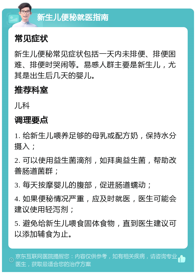 新生儿便秘就医指南 常见症状 新生儿便秘常见症状包括一天内未排便、排便困难、排便时哭闹等。易感人群主要是新生儿，尤其是出生后几天的婴儿。 推荐科室 儿科 调理要点 1. 给新生儿喂养足够的母乳或配方奶，保持水分摄入； 2. 可以使用益生菌滴剂，如拜奥益生菌，帮助改善肠道菌群； 3. 每天按摩婴儿的腹部，促进肠道蠕动； 4. 如果便秘情况严重，应及时就医，医生可能会建议使用轻泻剂； 5. 避免给新生儿喂食固体食物，直到医生建议可以添加辅食为止。