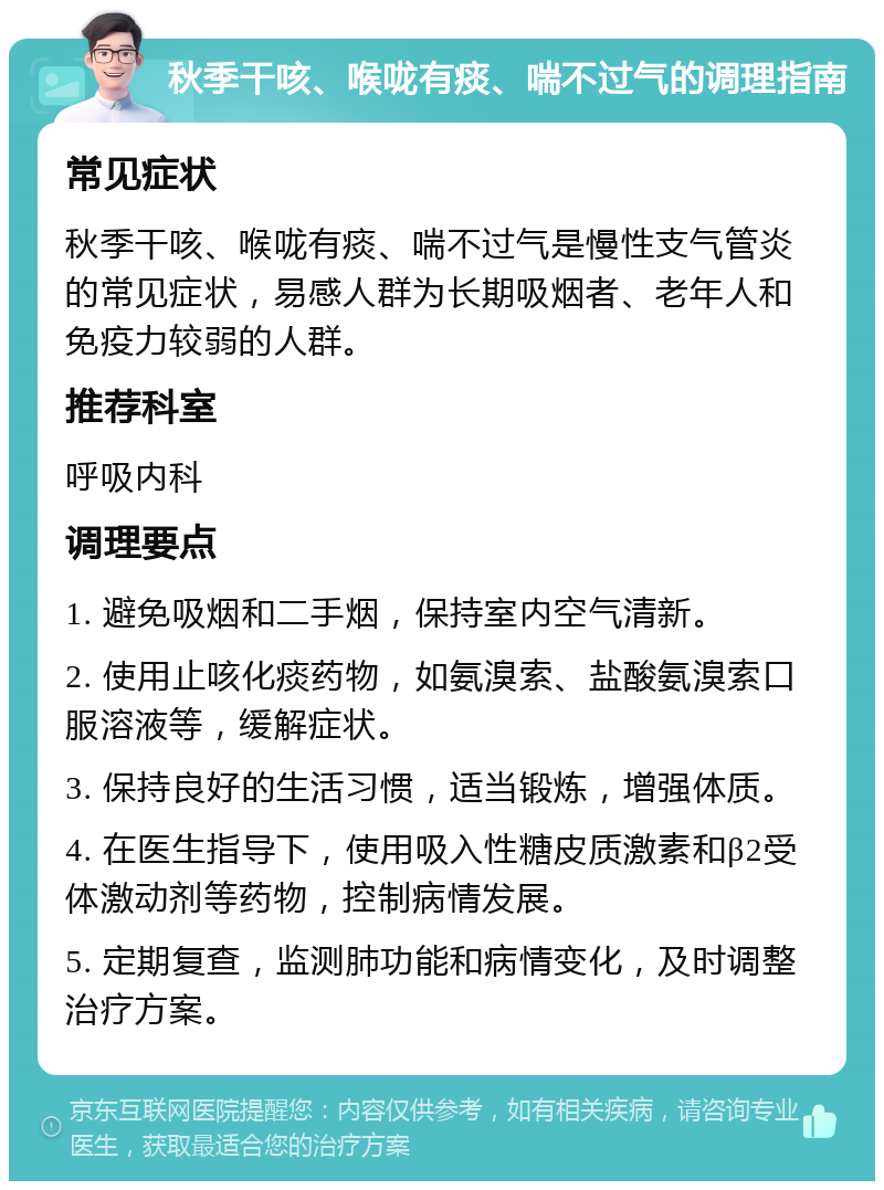 秋季干咳、喉咙有痰、喘不过气的调理指南 常见症状 秋季干咳、喉咙有痰、喘不过气是慢性支气管炎的常见症状，易感人群为长期吸烟者、老年人和免疫力较弱的人群。 推荐科室 呼吸内科 调理要点 1. 避免吸烟和二手烟，保持室内空气清新。 2. 使用止咳化痰药物，如氨溴索、盐酸氨溴索口服溶液等，缓解症状。 3. 保持良好的生活习惯，适当锻炼，增强体质。 4. 在医生指导下，使用吸入性糖皮质激素和β2受体激动剂等药物，控制病情发展。 5. 定期复查，监测肺功能和病情变化，及时调整治疗方案。