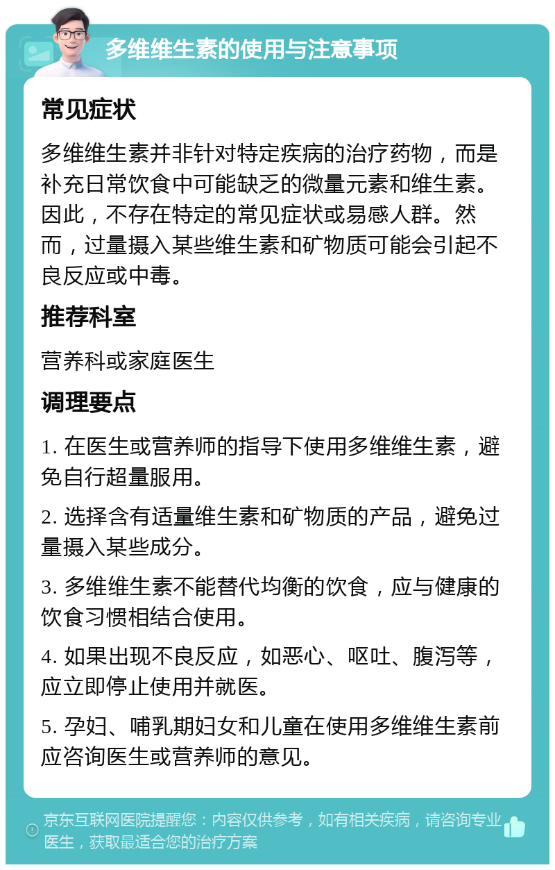 多维维生素的使用与注意事项 常见症状 多维维生素并非针对特定疾病的治疗药物，而是补充日常饮食中可能缺乏的微量元素和维生素。因此，不存在特定的常见症状或易感人群。然而，过量摄入某些维生素和矿物质可能会引起不良反应或中毒。 推荐科室 营养科或家庭医生 调理要点 1. 在医生或营养师的指导下使用多维维生素，避免自行超量服用。 2. 选择含有适量维生素和矿物质的产品，避免过量摄入某些成分。 3. 多维维生素不能替代均衡的饮食，应与健康的饮食习惯相结合使用。 4. 如果出现不良反应，如恶心、呕吐、腹泻等，应立即停止使用并就医。 5. 孕妇、哺乳期妇女和儿童在使用多维维生素前应咨询医生或营养师的意见。