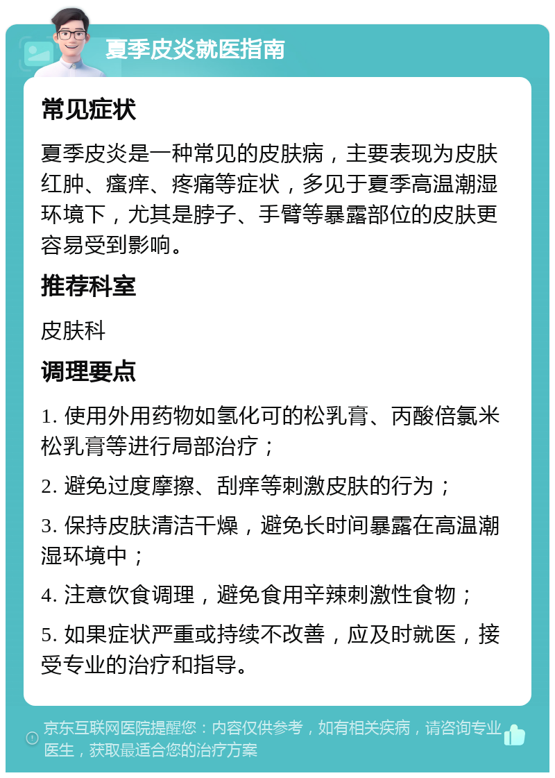 夏季皮炎就医指南 常见症状 夏季皮炎是一种常见的皮肤病，主要表现为皮肤红肿、瘙痒、疼痛等症状，多见于夏季高温潮湿环境下，尤其是脖子、手臂等暴露部位的皮肤更容易受到影响。 推荐科室 皮肤科 调理要点 1. 使用外用药物如氢化可的松乳膏、丙酸倍氯米松乳膏等进行局部治疗； 2. 避免过度摩擦、刮痒等刺激皮肤的行为； 3. 保持皮肤清洁干燥，避免长时间暴露在高温潮湿环境中； 4. 注意饮食调理，避免食用辛辣刺激性食物； 5. 如果症状严重或持续不改善，应及时就医，接受专业的治疗和指导。