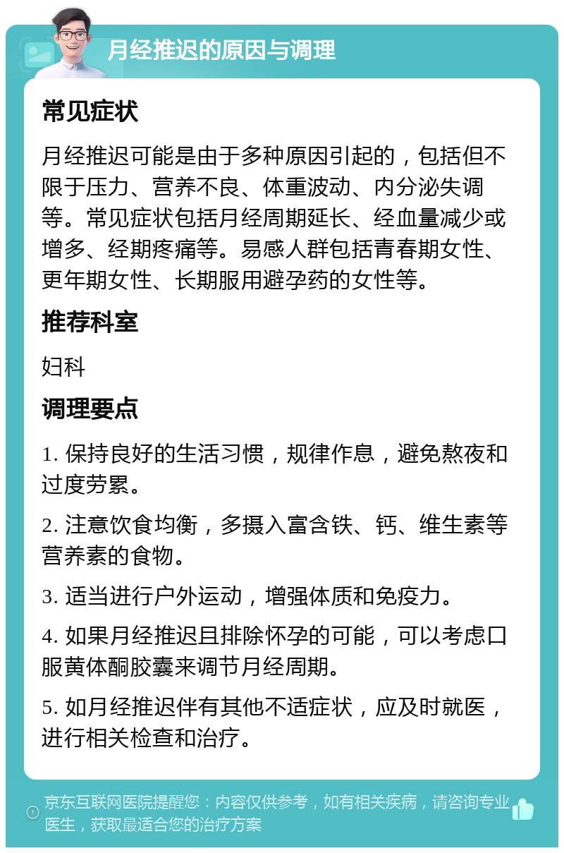 月经推迟的原因与调理 常见症状 月经推迟可能是由于多种原因引起的，包括但不限于压力、营养不良、体重波动、内分泌失调等。常见症状包括月经周期延长、经血量减少或增多、经期疼痛等。易感人群包括青春期女性、更年期女性、长期服用避孕药的女性等。 推荐科室 妇科 调理要点 1. 保持良好的生活习惯，规律作息，避免熬夜和过度劳累。 2. 注意饮食均衡，多摄入富含铁、钙、维生素等营养素的食物。 3. 适当进行户外运动，增强体质和免疫力。 4. 如果月经推迟且排除怀孕的可能，可以考虑口服黄体酮胶囊来调节月经周期。 5. 如月经推迟伴有其他不适症状，应及时就医，进行相关检查和治疗。