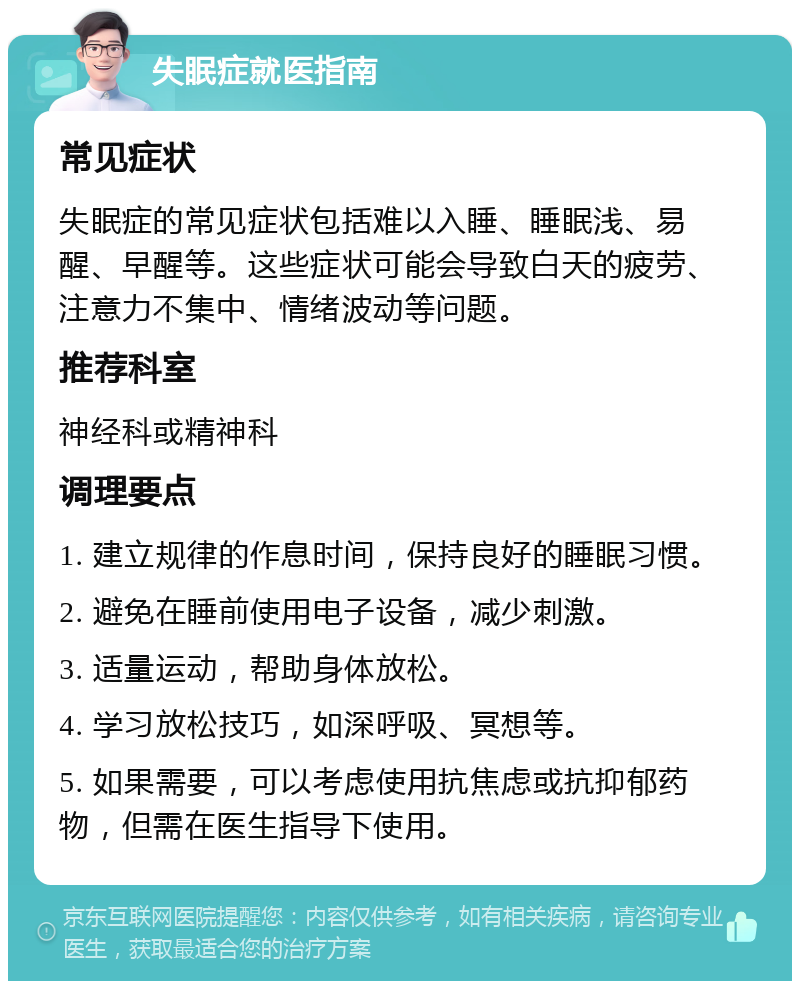 失眠症就医指南 常见症状 失眠症的常见症状包括难以入睡、睡眠浅、易醒、早醒等。这些症状可能会导致白天的疲劳、注意力不集中、情绪波动等问题。 推荐科室 神经科或精神科 调理要点 1. 建立规律的作息时间，保持良好的睡眠习惯。 2. 避免在睡前使用电子设备，减少刺激。 3. 适量运动，帮助身体放松。 4. 学习放松技巧，如深呼吸、冥想等。 5. 如果需要，可以考虑使用抗焦虑或抗抑郁药物，但需在医生指导下使用。