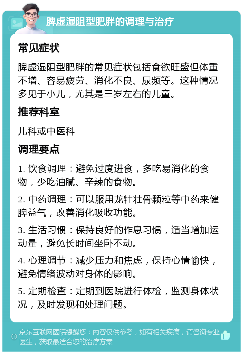 脾虚湿阻型肥胖的调理与治疗 常见症状 脾虚湿阻型肥胖的常见症状包括食欲旺盛但体重不增、容易疲劳、消化不良、尿频等。这种情况多见于小儿，尤其是三岁左右的儿童。 推荐科室 儿科或中医科 调理要点 1. 饮食调理：避免过度进食，多吃易消化的食物，少吃油腻、辛辣的食物。 2. 中药调理：可以服用龙牡壮骨颗粒等中药来健脾益气，改善消化吸收功能。 3. 生活习惯：保持良好的作息习惯，适当增加运动量，避免长时间坐卧不动。 4. 心理调节：减少压力和焦虑，保持心情愉快，避免情绪波动对身体的影响。 5. 定期检查：定期到医院进行体检，监测身体状况，及时发现和处理问题。