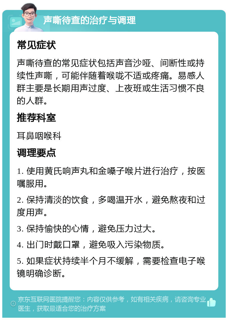 声嘶待查的治疗与调理 常见症状 声嘶待查的常见症状包括声音沙哑、间断性或持续性声嘶，可能伴随着喉咙不适或疼痛。易感人群主要是长期用声过度、上夜班或生活习惯不良的人群。 推荐科室 耳鼻咽喉科 调理要点 1. 使用黄氏响声丸和金嗓子喉片进行治疗，按医嘱服用。 2. 保持清淡的饮食，多喝温开水，避免熬夜和过度用声。 3. 保持愉快的心情，避免压力过大。 4. 出门时戴口罩，避免吸入污染物质。 5. 如果症状持续半个月不缓解，需要检查电子喉镜明确诊断。