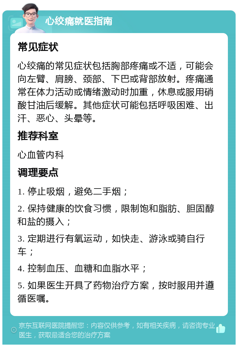 心绞痛就医指南 常见症状 心绞痛的常见症状包括胸部疼痛或不适，可能会向左臂、肩膀、颈部、下巴或背部放射。疼痛通常在体力活动或情绪激动时加重，休息或服用硝酸甘油后缓解。其他症状可能包括呼吸困难、出汗、恶心、头晕等。 推荐科室 心血管内科 调理要点 1. 停止吸烟，避免二手烟； 2. 保持健康的饮食习惯，限制饱和脂肪、胆固醇和盐的摄入； 3. 定期进行有氧运动，如快走、游泳或骑自行车； 4. 控制血压、血糖和血脂水平； 5. 如果医生开具了药物治疗方案，按时服用并遵循医嘱。