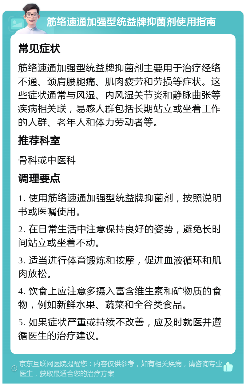 筋络速通加强型统益牌抑菌剂使用指南 常见症状 筋络速通加强型统益牌抑菌剂主要用于治疗经络不通、颈肩腰腿痛、肌肉疲劳和劳损等症状。这些症状通常与风湿、内风湿关节炎和静脉曲张等疾病相关联，易感人群包括长期站立或坐着工作的人群、老年人和体力劳动者等。 推荐科室 骨科或中医科 调理要点 1. 使用筋络速通加强型统益牌抑菌剂，按照说明书或医嘱使用。 2. 在日常生活中注意保持良好的姿势，避免长时间站立或坐着不动。 3. 适当进行体育锻炼和按摩，促进血液循环和肌肉放松。 4. 饮食上应注意多摄入富含维生素和矿物质的食物，例如新鲜水果、蔬菜和全谷类食品。 5. 如果症状严重或持续不改善，应及时就医并遵循医生的治疗建议。