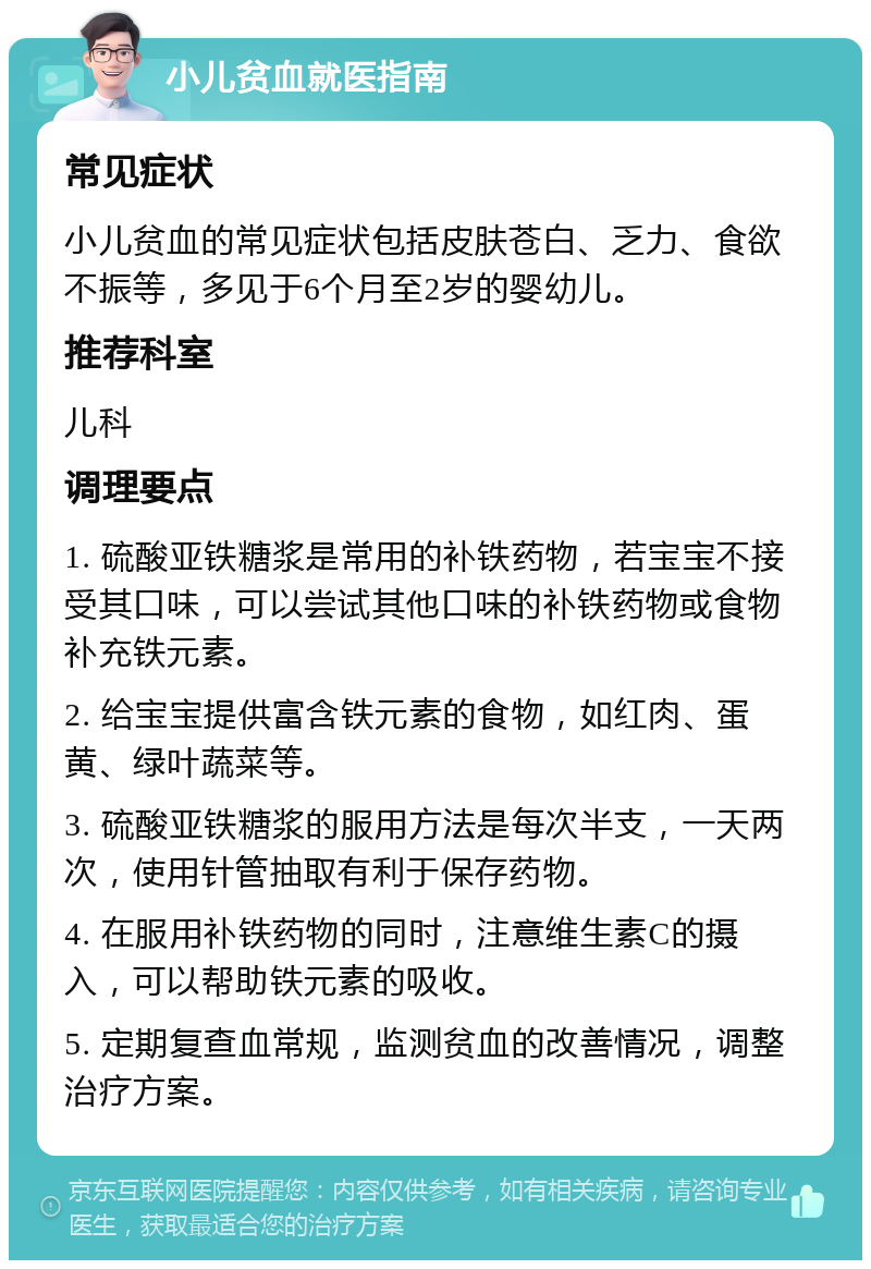 小儿贫血就医指南 常见症状 小儿贫血的常见症状包括皮肤苍白、乏力、食欲不振等，多见于6个月至2岁的婴幼儿。 推荐科室 儿科 调理要点 1. 硫酸亚铁糖浆是常用的补铁药物，若宝宝不接受其口味，可以尝试其他口味的补铁药物或食物补充铁元素。 2. 给宝宝提供富含铁元素的食物，如红肉、蛋黄、绿叶蔬菜等。 3. 硫酸亚铁糖浆的服用方法是每次半支，一天两次，使用针管抽取有利于保存药物。 4. 在服用补铁药物的同时，注意维生素C的摄入，可以帮助铁元素的吸收。 5. 定期复查血常规，监测贫血的改善情况，调整治疗方案。