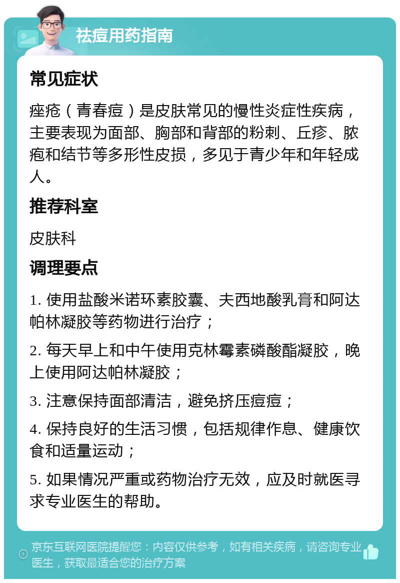 祛痘用药指南 常见症状 痤疮（青春痘）是皮肤常见的慢性炎症性疾病，主要表现为面部、胸部和背部的粉刺、丘疹、脓疱和结节等多形性皮损，多见于青少年和年轻成人。 推荐科室 皮肤科 调理要点 1. 使用盐酸米诺环素胶囊、夫西地酸乳膏和阿达帕林凝胶等药物进行治疗； 2. 每天早上和中午使用克林霉素磷酸酯凝胶，晚上使用阿达帕林凝胶； 3. 注意保持面部清洁，避免挤压痘痘； 4. 保持良好的生活习惯，包括规律作息、健康饮食和适量运动； 5. 如果情况严重或药物治疗无效，应及时就医寻求专业医生的帮助。