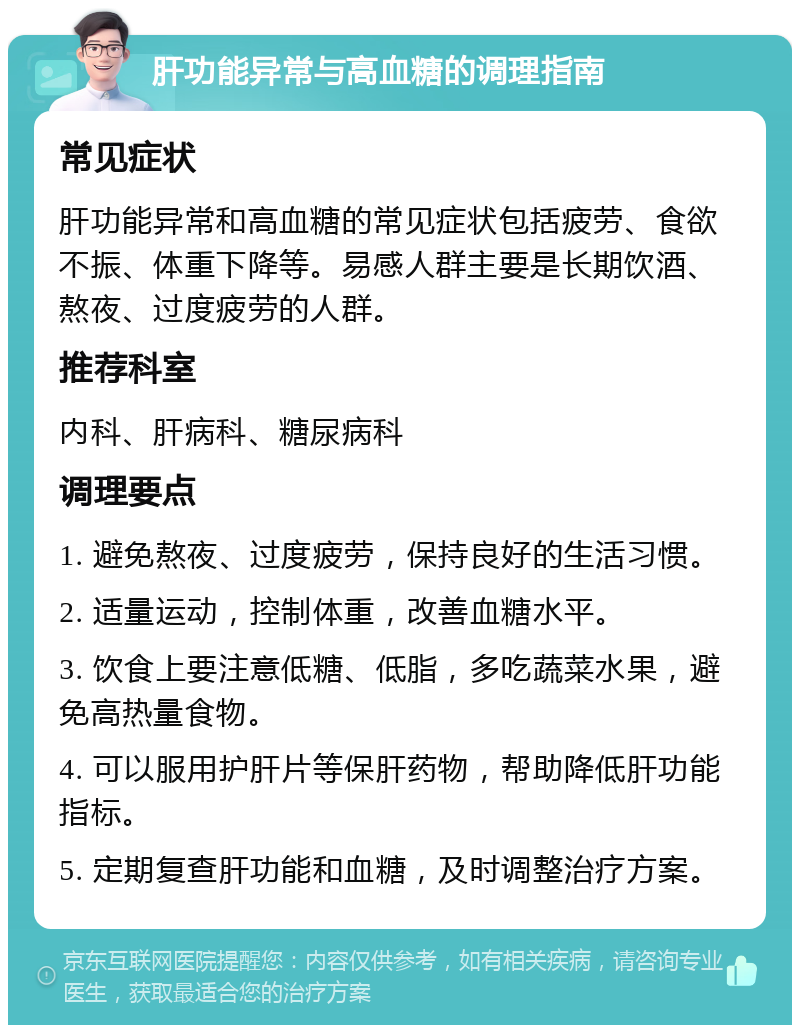 肝功能异常与高血糖的调理指南 常见症状 肝功能异常和高血糖的常见症状包括疲劳、食欲不振、体重下降等。易感人群主要是长期饮酒、熬夜、过度疲劳的人群。 推荐科室 内科、肝病科、糖尿病科 调理要点 1. 避免熬夜、过度疲劳，保持良好的生活习惯。 2. 适量运动，控制体重，改善血糖水平。 3. 饮食上要注意低糖、低脂，多吃蔬菜水果，避免高热量食物。 4. 可以服用护肝片等保肝药物，帮助降低肝功能指标。 5. 定期复查肝功能和血糖，及时调整治疗方案。