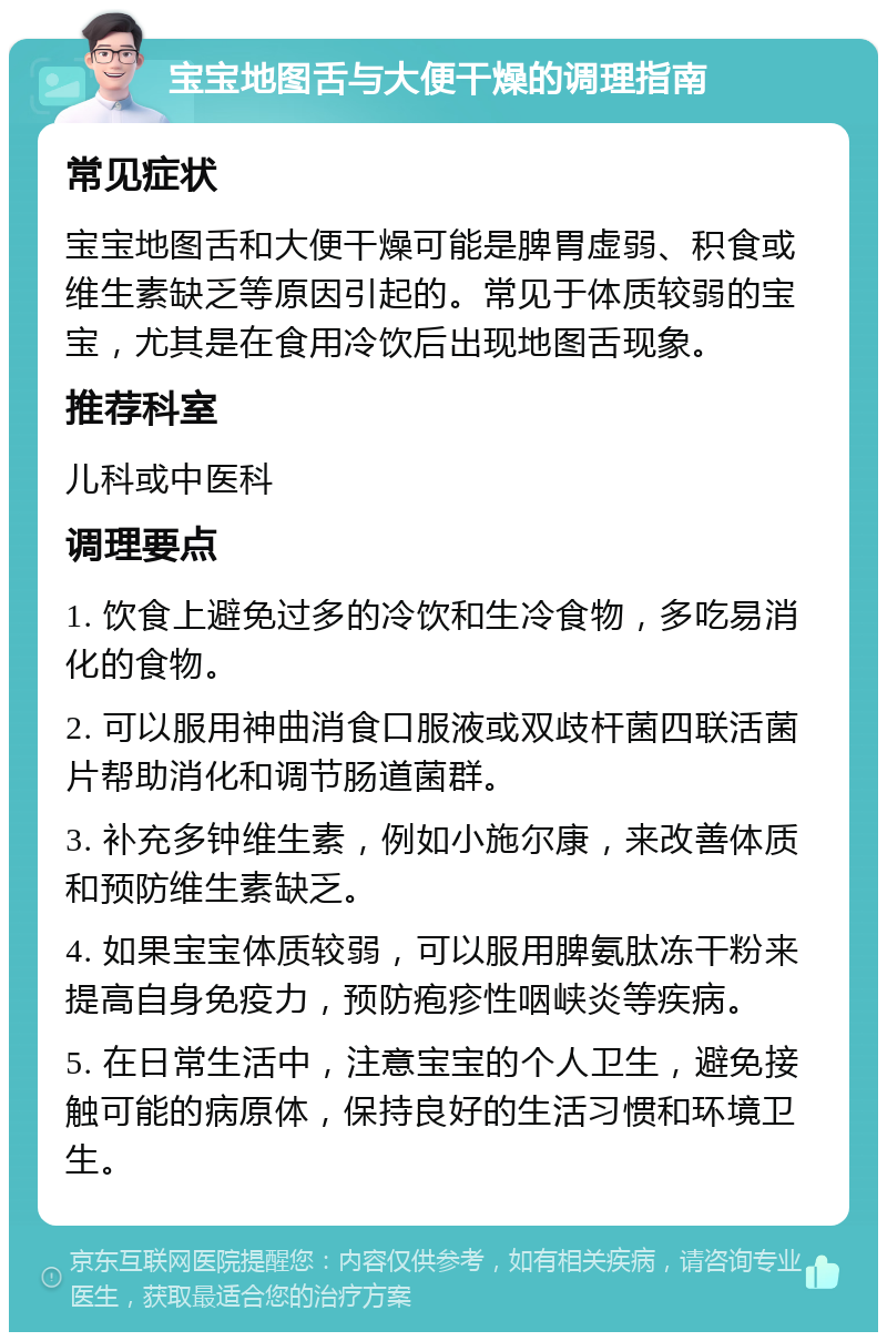 宝宝地图舌与大便干燥的调理指南 常见症状 宝宝地图舌和大便干燥可能是脾胃虚弱、积食或维生素缺乏等原因引起的。常见于体质较弱的宝宝，尤其是在食用冷饮后出现地图舌现象。 推荐科室 儿科或中医科 调理要点 1. 饮食上避免过多的冷饮和生冷食物，多吃易消化的食物。 2. 可以服用神曲消食口服液或双歧杆菌四联活菌片帮助消化和调节肠道菌群。 3. 补充多钟维生素，例如小施尔康，来改善体质和预防维生素缺乏。 4. 如果宝宝体质较弱，可以服用脾氨肽冻干粉来提高自身免疫力，预防疱疹性咽峡炎等疾病。 5. 在日常生活中，注意宝宝的个人卫生，避免接触可能的病原体，保持良好的生活习惯和环境卫生。