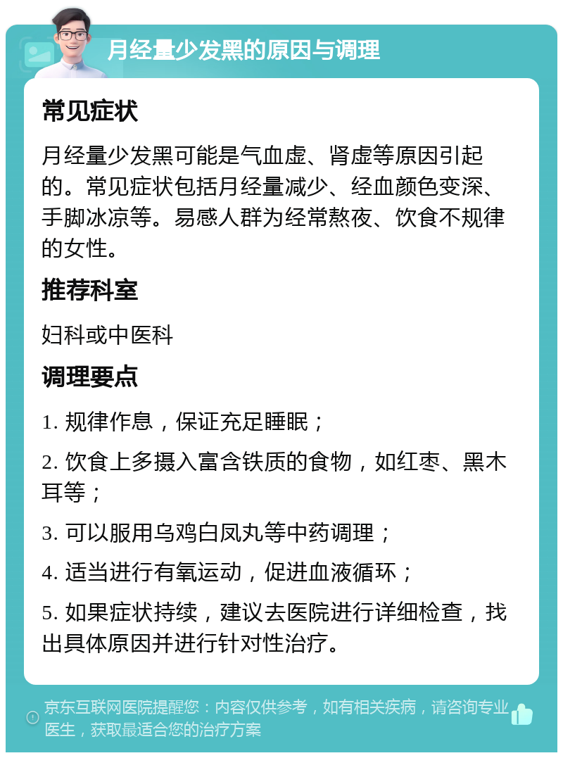 月经量少发黑的原因与调理 常见症状 月经量少发黑可能是气血虚、肾虚等原因引起的。常见症状包括月经量减少、经血颜色变深、手脚冰凉等。易感人群为经常熬夜、饮食不规律的女性。 推荐科室 妇科或中医科 调理要点 1. 规律作息，保证充足睡眠； 2. 饮食上多摄入富含铁质的食物，如红枣、黑木耳等； 3. 可以服用乌鸡白凤丸等中药调理； 4. 适当进行有氧运动，促进血液循环； 5. 如果症状持续，建议去医院进行详细检查，找出具体原因并进行针对性治疗。