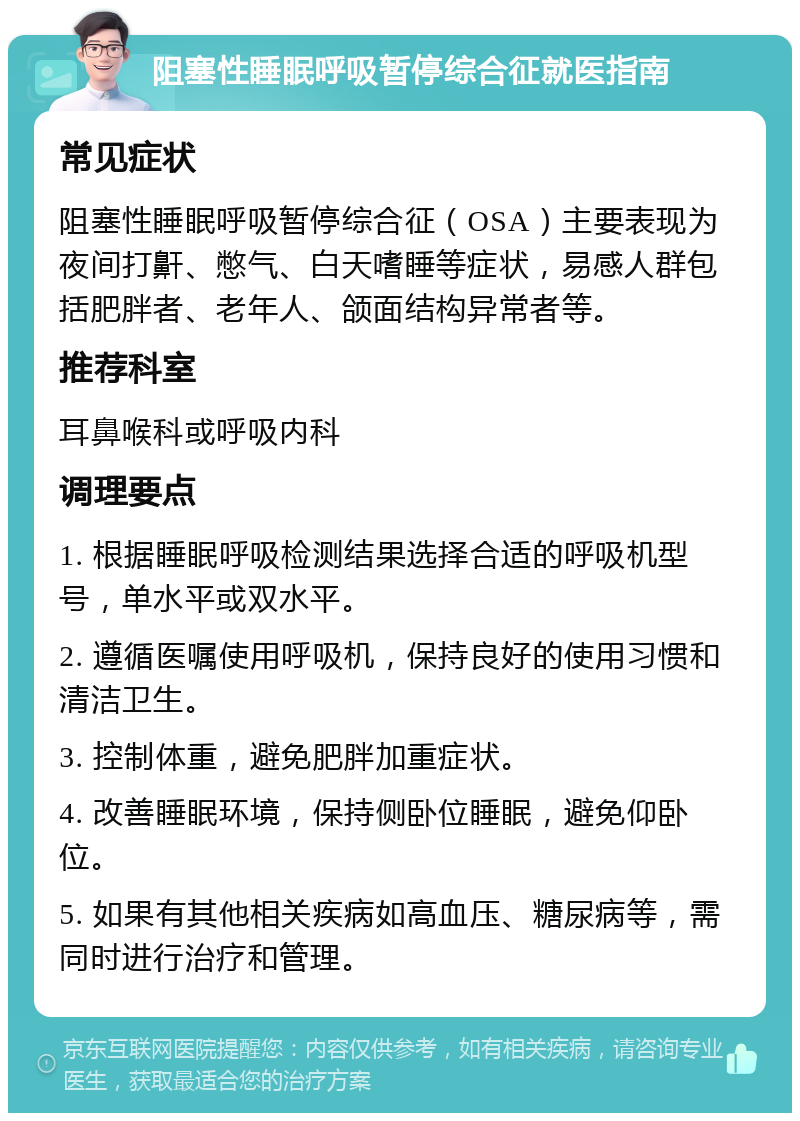 阻塞性睡眠呼吸暂停综合征就医指南 常见症状 阻塞性睡眠呼吸暂停综合征（OSA）主要表现为夜间打鼾、憋气、白天嗜睡等症状，易感人群包括肥胖者、老年人、颌面结构异常者等。 推荐科室 耳鼻喉科或呼吸内科 调理要点 1. 根据睡眠呼吸检测结果选择合适的呼吸机型号，单水平或双水平。 2. 遵循医嘱使用呼吸机，保持良好的使用习惯和清洁卫生。 3. 控制体重，避免肥胖加重症状。 4. 改善睡眠环境，保持侧卧位睡眠，避免仰卧位。 5. 如果有其他相关疾病如高血压、糖尿病等，需同时进行治疗和管理。