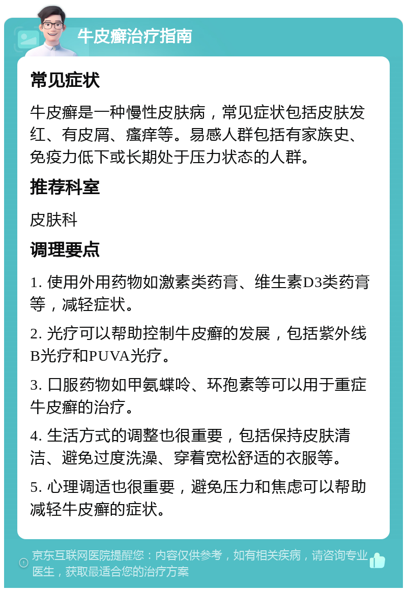 牛皮癣治疗指南 常见症状 牛皮癣是一种慢性皮肤病，常见症状包括皮肤发红、有皮屑、瘙痒等。易感人群包括有家族史、免疫力低下或长期处于压力状态的人群。 推荐科室 皮肤科 调理要点 1. 使用外用药物如激素类药膏、维生素D3类药膏等，减轻症状。 2. 光疗可以帮助控制牛皮癣的发展，包括紫外线B光疗和PUVA光疗。 3. 口服药物如甲氨蝶呤、环孢素等可以用于重症牛皮癣的治疗。 4. 生活方式的调整也很重要，包括保持皮肤清洁、避免过度洗澡、穿着宽松舒适的衣服等。 5. 心理调适也很重要，避免压力和焦虑可以帮助减轻牛皮癣的症状。