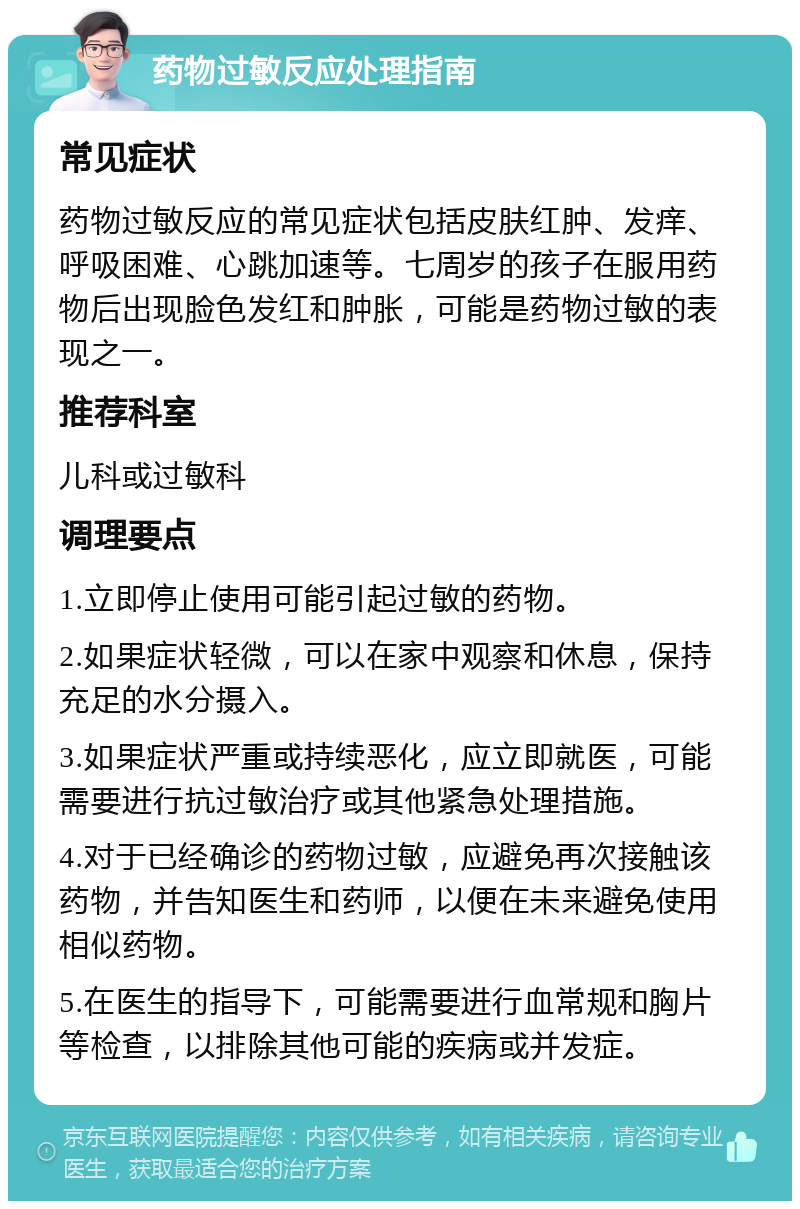 药物过敏反应处理指南 常见症状 药物过敏反应的常见症状包括皮肤红肿、发痒、呼吸困难、心跳加速等。七周岁的孩子在服用药物后出现脸色发红和肿胀，可能是药物过敏的表现之一。 推荐科室 儿科或过敏科 调理要点 1.立即停止使用可能引起过敏的药物。 2.如果症状轻微，可以在家中观察和休息，保持充足的水分摄入。 3.如果症状严重或持续恶化，应立即就医，可能需要进行抗过敏治疗或其他紧急处理措施。 4.对于已经确诊的药物过敏，应避免再次接触该药物，并告知医生和药师，以便在未来避免使用相似药物。 5.在医生的指导下，可能需要进行血常规和胸片等检查，以排除其他可能的疾病或并发症。