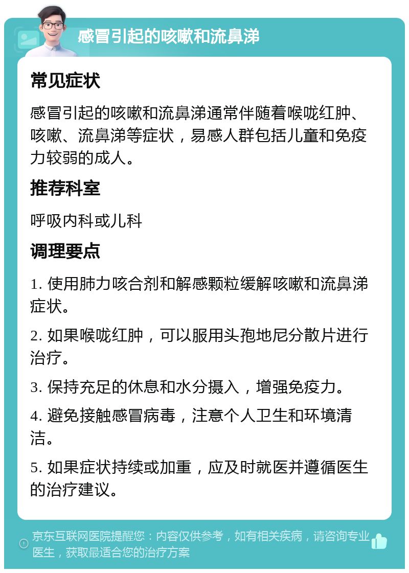 感冒引起的咳嗽和流鼻涕 常见症状 感冒引起的咳嗽和流鼻涕通常伴随着喉咙红肿、咳嗽、流鼻涕等症状，易感人群包括儿童和免疫力较弱的成人。 推荐科室 呼吸内科或儿科 调理要点 1. 使用肺力咳合剂和解感颗粒缓解咳嗽和流鼻涕症状。 2. 如果喉咙红肿，可以服用头孢地尼分散片进行治疗。 3. 保持充足的休息和水分摄入，增强免疫力。 4. 避免接触感冒病毒，注意个人卫生和环境清洁。 5. 如果症状持续或加重，应及时就医并遵循医生的治疗建议。