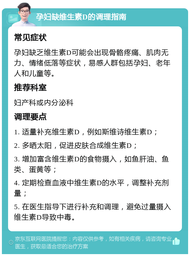 孕妇缺维生素D的调理指南 常见症状 孕妇缺乏维生素D可能会出现骨骼疼痛、肌肉无力、情绪低落等症状，易感人群包括孕妇、老年人和儿童等。 推荐科室 妇产科或内分泌科 调理要点 1. 适量补充维生素D，例如斯维诗维生素D； 2. 多晒太阳，促进皮肤合成维生素D； 3. 增加富含维生素D的食物摄入，如鱼肝油、鱼类、蛋黄等； 4. 定期检查血液中维生素D的水平，调整补充剂量； 5. 在医生指导下进行补充和调理，避免过量摄入维生素D导致中毒。