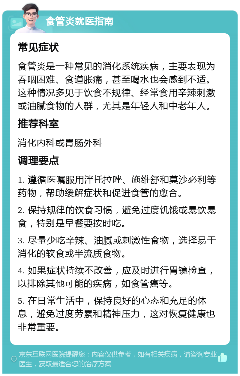 食管炎就医指南 常见症状 食管炎是一种常见的消化系统疾病，主要表现为吞咽困难、食道胀痛，甚至喝水也会感到不适。这种情况多见于饮食不规律、经常食用辛辣刺激或油腻食物的人群，尤其是年轻人和中老年人。 推荐科室 消化内科或胃肠外科 调理要点 1. 遵循医嘱服用泮托拉唑、施维舒和莫沙必利等药物，帮助缓解症状和促进食管的愈合。 2. 保持规律的饮食习惯，避免过度饥饿或暴饮暴食，特别是早餐要按时吃。 3. 尽量少吃辛辣、油腻或刺激性食物，选择易于消化的软食或半流质食物。 4. 如果症状持续不改善，应及时进行胃镜检查，以排除其他可能的疾病，如食管癌等。 5. 在日常生活中，保持良好的心态和充足的休息，避免过度劳累和精神压力，这对恢复健康也非常重要。