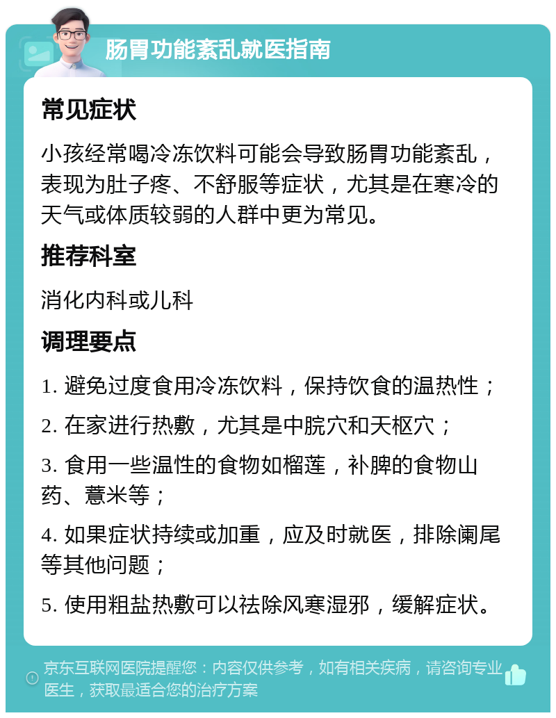 肠胃功能紊乱就医指南 常见症状 小孩经常喝冷冻饮料可能会导致肠胃功能紊乱，表现为肚子疼、不舒服等症状，尤其是在寒冷的天气或体质较弱的人群中更为常见。 推荐科室 消化内科或儿科 调理要点 1. 避免过度食用冷冻饮料，保持饮食的温热性； 2. 在家进行热敷，尤其是中脘穴和天枢穴； 3. 食用一些温性的食物如榴莲，补脾的食物山药、薏米等； 4. 如果症状持续或加重，应及时就医，排除阑尾等其他问题； 5. 使用粗盐热敷可以祛除风寒湿邪，缓解症状。