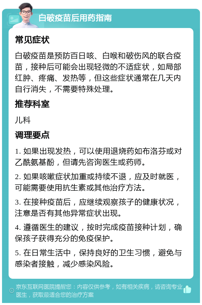 白破疫苗后用药指南 常见症状 白破疫苗是预防百日咳、白喉和破伤风的联合疫苗，接种后可能会出现轻微的不适症状，如局部红肿、疼痛、发热等，但这些症状通常在几天内自行消失，不需要特殊处理。 推荐科室 儿科 调理要点 1. 如果出现发热，可以使用退烧药如布洛芬或对乙酰氨基酚，但请先咨询医生或药师。 2. 如果咳嗽症状加重或持续不退，应及时就医，可能需要使用抗生素或其他治疗方法。 3. 在接种疫苗后，应继续观察孩子的健康状况，注意是否有其他异常症状出现。 4. 遵循医生的建议，按时完成疫苗接种计划，确保孩子获得充分的免疫保护。 5. 在日常生活中，保持良好的卫生习惯，避免与感染者接触，减少感染风险。