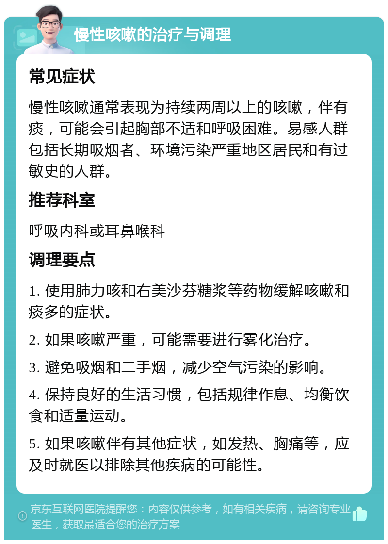 慢性咳嗽的治疗与调理 常见症状 慢性咳嗽通常表现为持续两周以上的咳嗽，伴有痰，可能会引起胸部不适和呼吸困难。易感人群包括长期吸烟者、环境污染严重地区居民和有过敏史的人群。 推荐科室 呼吸内科或耳鼻喉科 调理要点 1. 使用肺力咳和右美沙芬糖浆等药物缓解咳嗽和痰多的症状。 2. 如果咳嗽严重，可能需要进行雾化治疗。 3. 避免吸烟和二手烟，减少空气污染的影响。 4. 保持良好的生活习惯，包括规律作息、均衡饮食和适量运动。 5. 如果咳嗽伴有其他症状，如发热、胸痛等，应及时就医以排除其他疾病的可能性。