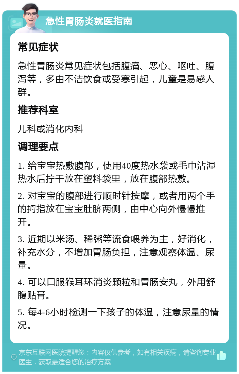 急性胃肠炎就医指南 常见症状 急性胃肠炎常见症状包括腹痛、恶心、呕吐、腹泻等，多由不洁饮食或受寒引起，儿童是易感人群。 推荐科室 儿科或消化内科 调理要点 1. 给宝宝热敷腹部，使用40度热水袋或毛巾沾湿热水后拧干放在塑料袋里，放在腹部热敷。 2. 对宝宝的腹部进行顺时针按摩，或者用两个手的拇指放在宝宝肚脐两侧，由中心向外慢慢推开。 3. 近期以米汤、稀粥等流食喂养为主，好消化，补充水分，不增加胃肠负担，注意观察体温、尿量。 4. 可以口服猴耳环消炎颗粒和胃肠安丸，外用舒腹贴膏。 5. 每4-6小时检测一下孩子的体温，注意尿量的情况。