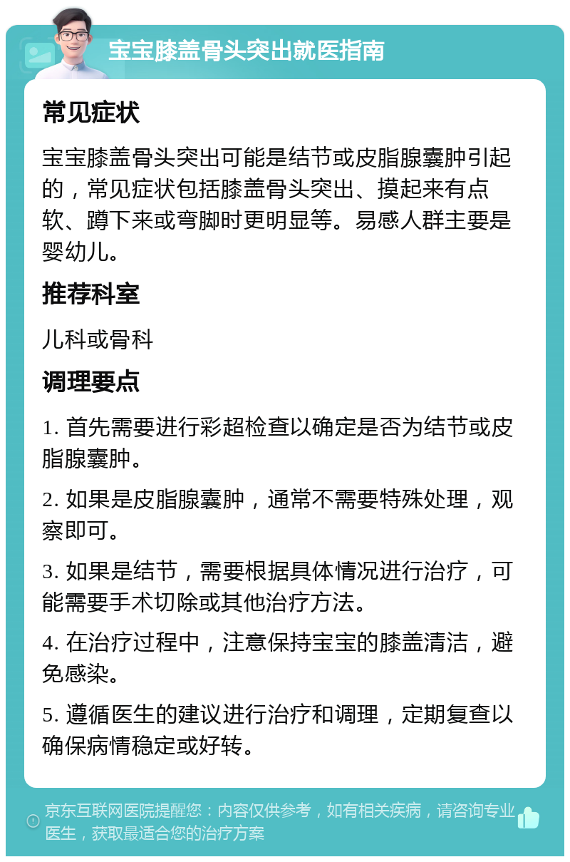 宝宝膝盖骨头突出就医指南 常见症状 宝宝膝盖骨头突出可能是结节或皮脂腺囊肿引起的，常见症状包括膝盖骨头突出、摸起来有点软、蹲下来或弯脚时更明显等。易感人群主要是婴幼儿。 推荐科室 儿科或骨科 调理要点 1. 首先需要进行彩超检查以确定是否为结节或皮脂腺囊肿。 2. 如果是皮脂腺囊肿，通常不需要特殊处理，观察即可。 3. 如果是结节，需要根据具体情况进行治疗，可能需要手术切除或其他治疗方法。 4. 在治疗过程中，注意保持宝宝的膝盖清洁，避免感染。 5. 遵循医生的建议进行治疗和调理，定期复查以确保病情稳定或好转。