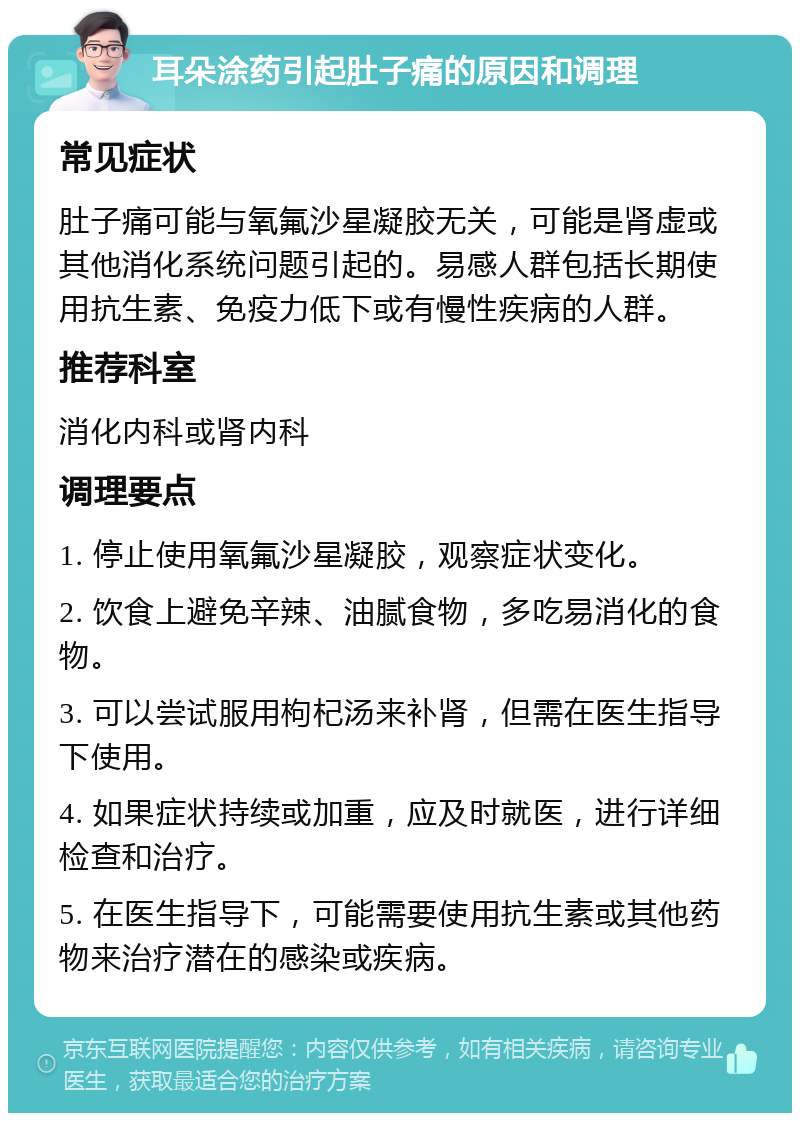 耳朵涂药引起肚子痛的原因和调理 常见症状 肚子痛可能与氧氟沙星凝胶无关，可能是肾虚或其他消化系统问题引起的。易感人群包括长期使用抗生素、免疫力低下或有慢性疾病的人群。 推荐科室 消化内科或肾内科 调理要点 1. 停止使用氧氟沙星凝胶，观察症状变化。 2. 饮食上避免辛辣、油腻食物，多吃易消化的食物。 3. 可以尝试服用枸杞汤来补肾，但需在医生指导下使用。 4. 如果症状持续或加重，应及时就医，进行详细检查和治疗。 5. 在医生指导下，可能需要使用抗生素或其他药物来治疗潜在的感染或疾病。