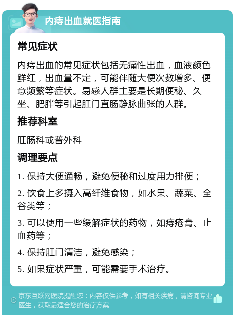 内痔出血就医指南 常见症状 内痔出血的常见症状包括无痛性出血，血液颜色鲜红，出血量不定，可能伴随大便次数增多、便意频繁等症状。易感人群主要是长期便秘、久坐、肥胖等引起肛门直肠静脉曲张的人群。 推荐科室 肛肠科或普外科 调理要点 1. 保持大便通畅，避免便秘和过度用力排便； 2. 饮食上多摄入高纤维食物，如水果、蔬菜、全谷类等； 3. 可以使用一些缓解症状的药物，如痔疮膏、止血药等； 4. 保持肛门清洁，避免感染； 5. 如果症状严重，可能需要手术治疗。