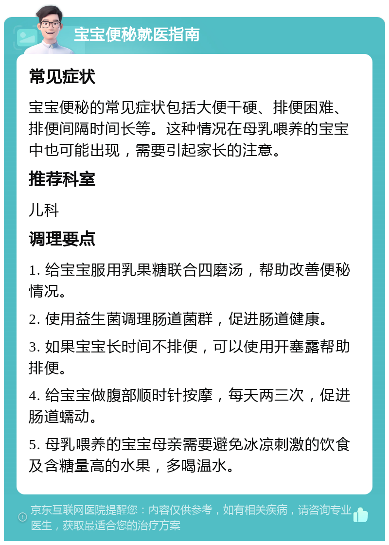 宝宝便秘就医指南 常见症状 宝宝便秘的常见症状包括大便干硬、排便困难、排便间隔时间长等。这种情况在母乳喂养的宝宝中也可能出现，需要引起家长的注意。 推荐科室 儿科 调理要点 1. 给宝宝服用乳果糖联合四磨汤，帮助改善便秘情况。 2. 使用益生菌调理肠道菌群，促进肠道健康。 3. 如果宝宝长时间不排便，可以使用开塞露帮助排便。 4. 给宝宝做腹部顺时针按摩，每天两三次，促进肠道蠕动。 5. 母乳喂养的宝宝母亲需要避免冰凉刺激的饮食及含糖量高的水果，多喝温水。